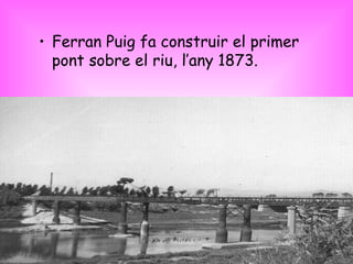 Ferran Puig fa construir el primer pont sobre el riu, l’any 1873. 