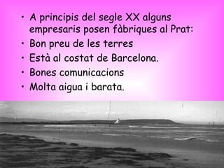 A principis del segle XX alguns empresaris posen fàbriques al Prat: Bon preu de les terres Està al costat de Barcelona. Bones comunicacions Molta aigua i barata. 