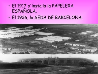 El 1917 s'insta·la la PAPELERA ESPAÑOLA. El 1926, la SEDA DE BARCELONA. 