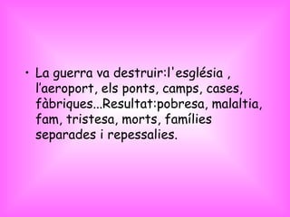 La guerra va destruir:l'església , l’aeroport, els ponts, camps, cases, fàbriques...Resultat:pobresa, malaltia, fam, tristesa, morts, famílies separades i repessalies. 