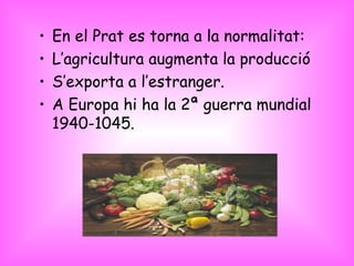 En el Prat es torna a la normalitat: L’agricultura augmenta la producció S’exporta a l’estranger. A Europa hi ha la 2ª guerra mundial 1940-1045. 