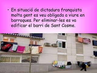 En situació de dictadura franquista molta gent es veu obligada a viure en barraques. Per eliminar-les es va edificar el barri de Sant Cosme. 