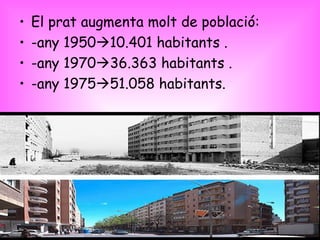 El prat augmenta molt de població: -any 1950  10.401 habitants . -any 1970  36.363 habitants . -any 1975  51.058 habitants. 