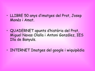 LLIBRE 50 anys d’imatges del Prat, Josep Monés i Amat. QUADERNET apunts d’història del Prat, Miguel Navas Olalla i Antoni González, IES Illa de Banyuls. INTERNET Imatges del google i wiquipèdia  
