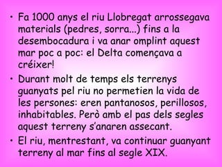 Fa 1000 anys el riu Llobregat arrossegava materials (pedres, sorra...) fins a la desembocadura i va anar omplint aquest mar poc a poc: el Delta començava a créixer!  Durant molt de temps els terrenys guanyats pel riu no permetien la vida de les persones: eren pantanosos, perillosos, inhabitables. Però amb el pas dels segles aquest terreny s’anaren assecant. El riu, mentrestant, va continuar guanyant terreny al mar fins al segle XIX. 