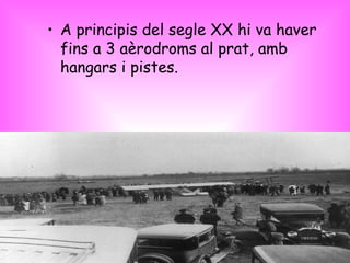 <ul><li>A principis del segle XX hi va haver fins a 3 aèrodroms al prat, amb hangars i pistes. </li></ul>