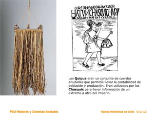 Los Quipus eran un conjunto de cuerdas
                                   anudadas que permitía llevar la contabilidad de
                                   población y producción. Eran utilizados por los
                                   Chasquis para llevar información de un
                                   extremo a otro del imperio.




PSU Historia y Ciencias Sociales                        Raíces Históricas de Chile U 1/ 12
 