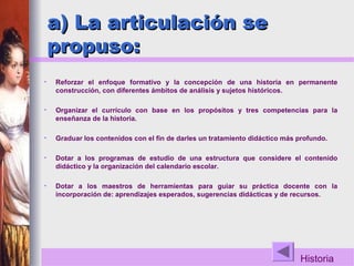 Historia
a) La articulación sea) La articulación se
propuso:propuso:
• Reforzar el enfoque formativo y la concepción de una historia en permanente
construcción, con diferentes ámbitos de análisis y sujetos históricos.
• Organizar el currículo con base en los propósitos y tres competencias para la
enseñanza de la historia.
• Graduar los contenidos con el fin de darles un tratamiento didáctico más profundo.
• Dotar a los programas de estudio de una estructura que considere el contenido
didáctico y la organización del calendario escolar.
• Dotar a los maestros de herramientas para guiar su práctica docente con la
incorporación de: aprendizajes esperados, sugerencias didácticas y de recursos.
 