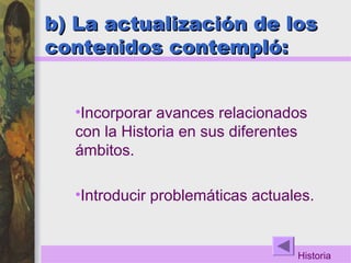 b) La actualización de losb) La actualización de los
contenidos contempló:contenidos contempló:
•Incorporar avances relacionados
con la Historia en sus diferentes
ámbitos.
•Introducir problemáticas actuales.
Historia
 