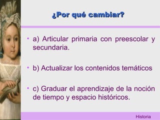 Historia
¿Por qué cambiar?¿Por qué cambiar?
• a) Articular primaria con preescolar y
secundaria.
• b) Actualizar los contenidos temáticos
• c) Graduar el aprendizaje de la noción
de tiempo y espacio históricos.
 