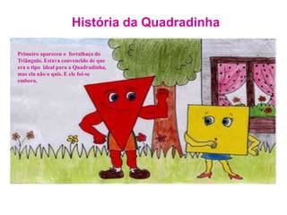 História da QuadradinhaPrimeiro apareceu o  fortalhaço do Triângulo. Estava convencido de que era o tipo  ideal para a Quadradinha, mas ela não o quis. E ele foi-se embora.