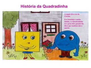 História da QuadradinhaA seguir foi a vez do Circulo. Era bonzinho e muito tímido, e a Quadradinha teve pena dele quando lhe  disse que também não o queria.