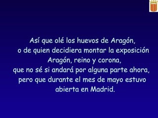 Así que olé los huevos de Aragón, o de quien decidiera montar la exposición Aragón, reino y corona,  que no sé si andará por alguna parte ahora,  pero que durante el mes de mayo estuvo abierta en Madrid. 