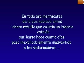 En toda esa mentecatez de la que hablaba antes  -ahora resulta que existió un imperio catalán  que hasta hace cuatro días  pasó inexplicablemente inadvertido  a los historiadores, ... 