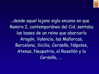 ...desde aquel lejano siglo onceno en que Ramiro I, contemporáneo del Cid, sentaba las bases de un reino que abarcaría Aragón, Valencia, las Mallorcas, Barcelona, Sicilia, Cerdeña, Nápoles, Atenas, Neopatria, el Rosellón y la Cerdaña, ...  