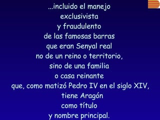 ...incluido el manejo  exclusivista  y fraudulento  de las famosas barras  que eran Senyal real  no de un reino o territorio,  sino de una familia  o casa reinante  que, como matizó Pedro IV en el siglo XIV, tiene Aragón  como título  y nombre principal.  