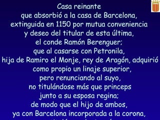 Casa reinante  que absorbió a la casa de Barcelona,  extinguida en 1150 por mutua conveniencia  y deseo del titular de esta última,  el conde Ramón Berenguer;  que al casarse con Petronila,  hija de Ramiro el Monje, rey de Aragón, adquirió como propio un linaje superior,  pero renunciando al suyo, no titulándose más que princeps  junto a su esposa regina;  de modo que el hijo de ambos,  ya con Barcelona incorporada a la corona,  se tituló rey de Aragón,  y nunca de Cataluña. 