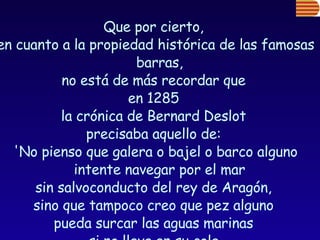 Que por cierto,  en cuanto a la propiedad histórica de las famosas barras,  no está de más recordar que  en 1285  la crónica de Bernard Deslot  precisaba aquello de:  'No pienso que galera o bajel o barco alguno intente navegar por el mar  sin salvoconducto del rey de Aragón,  sino que tampoco creo que pez alguno  pueda surcar las aguas marinas  si no lleva en su cola  un escudo con la enseña del rey de Aragón'. 