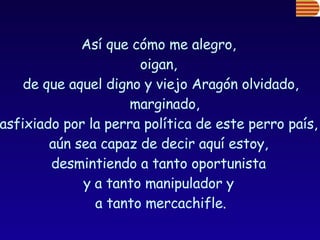 Así que cómo me alegro,  oigan,  de que aquel digno y viejo Aragón olvidado, marginado,  asfixiado por la perra política de este perro país,  aún sea capaz de decir aquí estoy,  desmintiendo a tanto oportunista  y a tanto manipulador y  a tanto mercachifle. 
