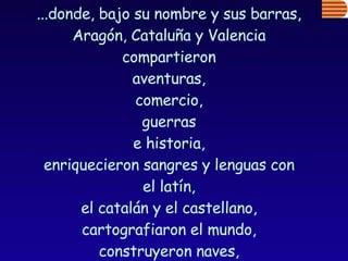 ...donde, bajo su nombre y sus barras,  Aragón, Cataluña y Valencia  compartieron  aventuras,  comercio,  guerras  e historia,  enriquecieron sangres y lenguas con  el latín,  el catalán y el castellano,  cartografiaron el mundo,  construyeron naves,  pasearon mercenarios almogávares y... 