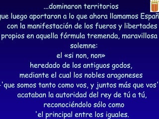 ...dominaron territorios  que luego aportaron a lo que ahora llamamos España,  con la manifestación de los fueros y libertades propios en aquella fórmula tremenda, maravillosa y solemne:  el «si non, non»  heredado de los antiguos godos,  mediante el cual los nobles aragoneses  -'que somos tanto como vos, y juntos más que vos'-,  acataban la autoridad del rey de tú a tú, reconociéndolo sólo como  'el principal entre los iguales. 