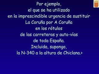 Por ejemplo,  el que se ha utilizado  en la imprescindible urgencia de sustituir  La Coruña por A Coruña  en los rótulos  de las carreteras y auto-vías  de toda España.  Incluida, supongo,  la N-340 a la altura de Chiclana.> Arturo Pérez Reverte  