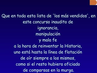 Que en toda esta lista de 'los más vendidos', en este concurso inaudito de  ignorancia,  manipulación  y mala fe  a la hora de reinventar la Historia,  uno está hasta la línea de flotación  de oír siempre a los mismos,  como si el resto hubiera oficiado  de comparsas en la murga. 