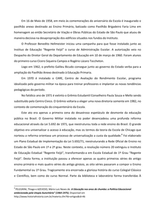Em 16 de Maio de 1958, em meio às comemorações do aniversário da Escola é inaugurado o
pavilhão anexo destinado ao Ensino Primário, batizado como Pavilhão Brigadeiro Faria Lima em
homenagem ao então Secretário de Viação e Obras Públicas do Estado de São Paulo que atuou de
maneira decisiva na desapropriação dos edifícios situados nos fundos do Instituto.
      O Professor Benedito Hellmeister iniciou uma campanha para que fosse instalado junto ao
Instituo de Educação “Regente Feijó” o curso de Administração Escolar. A autorização veio no
Despacho do Diretor Geral do Departamento de Educação em 10 de março de 1960. Foram alunos
do primeiro curso Cícero Siqueira Campos e Rogério Lázaro Toccheton.
      Logo em 1962, o prefeito Galileu Bicudo consegue junto ao governo do Estado verba para a
ampliação do Pavilhão Anexo destinado à Educação Primaria.
      Em 1970 é instalado o CARE, Centro de Avaliação do Rendimento Escolar, programa
idealizado pelo governo militar na época para treinar professores e implantar as novas tendências
pedagógicas do período.
      No fatídico ano de 1971 é extinto o Grêmio Estudantil Conselheiro Paula Souza e Mello sendo
substituído pelo Centro Cívico. O Grêmio voltaria a eleger uma nova diretoria somente em 1982, no
contexto de comemoração do cinquentenário da Escola.
      Este ato era apenas a primeira cena do desastroso espetáculo de desmonte da educação
pública no Brasil. O Governo Militar instalado no poder desencadeou uma profunda reforma
educacional através da Lei 5.692 de 1971, que reestruturou toda a rede ensino do Brasil. O grande
objetivo era universalizar o acesso à educação, mas os termos da teoria da Escola de Chicago que
norteou a reforma orientava um processo de universalização a custa da qualidade.8 Foi elaborado
um Plano Estadual de Implementação da Lei 5.692/71, reestruturando a Rede Oficial de Ensino no
Estado de São Paulo em 1º e 2º grau. Neste contexto, a resolução número 20 extinguiu o Instituto
de Educação Estadual “Regente Feijó”, transformando-a em Escola Estadual de 1º Grau “Regente
Feijó”. Desta forma, a instituição passou a oferecer apenas as quatro primeiras séries do antigo
ensino primário e mais quatro séries do antigo ginásio, as oito séries passaram a compor o Ensino
Fundamental ou 1º Grau. Tragicamente era encerrada a gloriosa história do curso Colegial Clássico
e Científico, bem como do curso Normal. Parte da biblioteca e laboratório forma transferidas À


8
 PELEGRINI, Thiago e AZEVEDO, Mário Luiz Neves de. A Educação nos anos de chumbo: a Política Educacional
ambicionada pela Utopia Autoritária” (1964-1975). Disponível em
http://www.historiahistoria.com.br/materia.cfm?tb=artigos&id=46
 