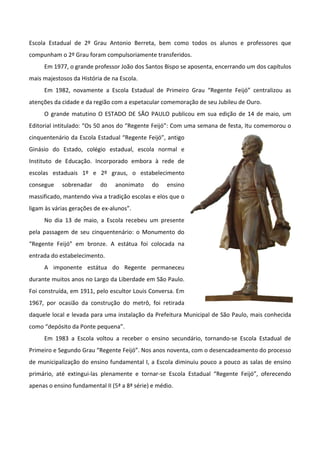 Escola Estadual de 2º Grau Antonio Berreta, bem como todos os alunos e professores que
compunham o 2º Grau foram compulsoriamente transferidos.
     Em 1977, o grande professor João dos Santos Bispo se aposenta, encerrando um dos capítulos
mais majestosos da História de na Escola.
     Em 1982, novamente a Escola Estadual de Primeiro Grau “Regente Feijó” centralizou as
atenções da cidade e da região com a espetacular comemoração de seu Jubileu de Ouro.
     O grande matutino O ESTADO DE SÃO PAULO publicou em sua edição de 14 de maio, um
Editorial intitulado: “Os 50 anos do “Regente Feijó”: Com uma semana de festa, Itu comemorou o
cinquentenário da Escola Estadual “Regente Feijó”, antigo
Ginásio do Estado, colégio estadual, escola normal e
Instituto de Educação. Incorporado embora à rede de
escolas estaduais 1º e 2º graus, o estabelecimento
consegue    sobrenadar     do   anonimato     do    ensino
massificado, mantendo viva a tradição escolas e elos que o
ligam às várias gerações de ex-alunos”.
     No dia 13 de maio, a Escola recebeu um presente
pela passagem de seu cinquentenário: o Monumento do
“Regente Feijó” em bronze. A estátua foi colocada na
entrada do estabelecimento.
     A imponente estátua do Regente permaneceu
durante muitos anos no Largo da Liberdade em São Paulo.
Foi construída, em 1911, pelo escultor Louis Conversa. Em
1967, por ocasião da construção do metrô, foi retirada
daquele local e levada para uma instalação da Prefeitura Municipal de São Paulo, mais conhecida
como “depósito da Ponte pequena”.
     Em 1983 a Escola voltou a receber o ensino secundário, tornando-se Escola Estadual de
Primeiro e Segundo Grau “Regente Feijó”. Nos anos noventa, com o desencadeamento do processo
de municipalização do ensino fundamental I, a Escola diminuiu pouco a pouco as salas de ensino
primário, até extingui-las plenamente e tornar-se Escola Estadual “Regente Feijó”, oferecendo
apenas o ensino fundamental II (5ª a 8ª série) e médio.
 
