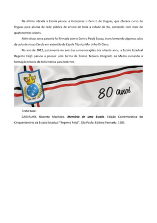 Na última década a Escola passou a incorporar o Centro de Línguas, que oferece curso de
línguas para alunos da rede pública de ensino de toda a cidade de Itu, contando com mais de
quatrocentos alunos.
     Além disso, uma parceria foi firmada com o Centro Paula Souza, transformando algumas salas
de aula de nossa Escola em extensão da Escola Técnica Martinho Di Ciero.
     No ano de 2012, justamente no ano das comemorações dos oitenta anos, a Escola Estadual
Regente Feijó passou a possuir uma turma de Ensino Técnico Integrado ao Médio cursando a
formação técnica de Informática para Internet.




     Texto base:
     CARVALHO, Roberto Machado. Memória de uma Escola. Edição Comemorativa do
Cinquentenário da Escola Estadual “Regente Feijó”. São Paulo: Editora Pannartz, 1983.
 