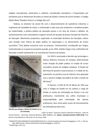 colégios secundaristas, particulares e católicos, considerados exemplares e frequentados por
estudantes que se deslocavam de todos os cantos do Estado e mesmo de outros Estados: o Colégio
Madre Marie Theodore Voiron e o Colégio São Luiz2.
      Todavia, no alvorecer do século XX, com o desenvolvimento do capitalismo industrial, o
surgimento da sociedade de massa, a urbanização e tudo mais que compunha o complexo quadro
da modernidade, a política pública de educação passou a ser foco de criticas e debates. Os
questionamentos mais contundentes surgiram através da atuação do grupo chamado de Pioneiros
da Educação. Movimento propositivo, organizado na Associação Brasileira de Educação, cobrou
uma atuação mais intensa do poder publico na organização e no oferecimento de ensino
secundário.3 Este debate encontrou ecos no processo “revolucionário” encabeçado por Vargas,
materializando-se no governo provisório quando, já em 1931, Getúlio Vargas criou o Ministério de
Educação e Saúde submetendo-o ao comando de Francisco de Campos.
                                                       Em 1932 é sancionado o decreto que promulgou a
                                                 famosa Reforma Francisco de Campos, determinando
                                                 maior atuação do poder publico na criação de cursos
                                                 secundário através de Colégios estaduais. O Estado de
                                                 São Paulo foi pioneiro neste processo. E a cidade de Itu,
                                                 justamente no primeiro ano da reforma, fora agraciado
                                                 com o terceiro Colégio secundário de todo o Estado de
                                                 São Paulo.4
                                                       O Decreto n.5.424 de 05 de Março de 1932 que
                                                 criou o Colégio do Estado em Itu colocou a cargo do
                                                 Estado os custos de contratação do Diretor e de seis
                                                 professores, transferindo aos cofres municipais a
                                                 responsabilidade       pela    contratação       dos    demais
                                                 professores, bem como pelos custos de funcionamento
                                                 da instituição por dois anos.
Sobrado que abrigou o Ginásio do Estado na rua
2                 dos Andradas
  Colégio São Luís 140 anos: a educação e os jesuítas no Brasil / [pesquisa histórica Montserrat Moreno ; texto de
Viviane Pereira]. – São Paulo: Tempo & Memória, 2000. MANOEL, Ivan. Igreja e educação feminina (1859-1919). Uma
face do conservadorismo. São Paulo: Ed. da Unesp, 1996.
3
  MANIFESTO DOS PIONEIROS DA EDUCAÇÃO NOVA (O). In: Revista Brasileira de Estudos Pedagógicos. V. 65, n. 150 mai-
      ago, 1984. Brasília: Instituto Nacional de Estudos Pedagógicos, p.407-25.
4
  Itapetininga, Tatuí e Itu.
 