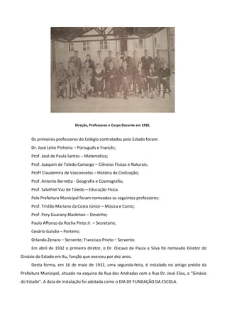 Direção, Professores e Corpo Docente em 1935.


     Os primeiros professores do Colégio contratados pelo Estado foram:
     Dr. José Leite Pinheiro – Português e Francês;
     Prof. José de Paula Santos – Matemática;
     Prof. Joaquim de Toledo Camargo – Ciências Físicas e Naturais;
     Profª Claudemira de Vasconcelos – História da Civilização;
     Prof. Antonio Berretta - Geografia e Cosmografia;
     Prof. Salathiel Vaz de Toledo – Educação Física.
     Pela Prefeitura Municipal foram nomeados os seguintes professores:
     Prof. Tristão Mariano da Costa Júnior – Música e Canto;
     Prof. Pery Guarany Blackman – Desenho;
     Paulo Affonso da Rocha Pinto Jr. – Secretário;
     Cesário Galvão – Porteiro;
     Orlando Zenaro – Servente; Francisco Prieto – Servente.
     Em abril de 1932 o primeiro diretor, o Dr. Oscavo de Paula e Silva foi nomeado Diretor do
Ginásio do Estado em Itu, função que exerceu por dez anos.
     Desta forma, em 16 de maio de 1932, uma segunda-feira, é instalado no antigo prédio da
Prefeitura Municipal, situado na esquina da Rua dos Andradas com a Rua Dr. José Elias, o “Ginásio
do Estado”. A data de instalação foi adotada como o DIA DE FUNDAÇÂO DA ESCOLA.
 