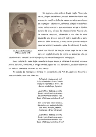 Um sobrado, antiga sede do Grupo Escolar “Convenção
                                    de Itu”, próprio da Prefeitura, situado mesmo local onde hoje
                                    se encontra o edifício da Escola, passou por algumas reformas
                                    de adaptação – laboratórios, sanitários, campos de esportes e
                                    outros melhoramentos – que permitissem abrigar o Ginásio.
                                    Durante 12 anos, foi sede do estabelecimento. Possuía salas
                                    da diretoria, secretaria, laboratório e seis salas de aulas,
                                    ocupando uma área de dois mil metros quadrados a parte
                                    edificada. Além do recreio, o velho Ginásio possuía campo de
                                    esportes (voleibol, basquete e pista de atletismo). O prédio,

     Dr. Oscavo de Paula e Souza    apesar dos esforços da direção, estava longe de ser o ideal
        1º Diretor (1932-1943)
                                    para um estabelecimento de ensino. As pequenas salas do
laboratório e da biblioteca eram impróprias para atender às exigências pedagógicas.
     Anos mais tarde, quase toda a população ituana apoiou a iniciativa de construir um novo
prédio, deixando, entretanto, o antigo sobrado, apesar de suas deficiências, saudosa recordação
em todos os jovens que passaram por seus bancos.
     Na ocasião da instalação do Ginásio foi apresentado pelo Prof. Dr. José Leite Pinheiro os
versos adotados como hino da escola:
                                     Refulgindo no céu cor de anil
                                   Sobre nós se desdobra o Cruzeiro.
                                   Prodigioso pendão do Brasil – Bis
                                     Que no alto balouça fagueiro!

                                     Jovens filhos da terra querida,
                                    Rendei culto à justiça, ao saber,
                                    Só com honra se vence na vida.
                                   Dado à Pátria cumprindo o dever!

                                    Sem temor pela pátria lutemos,
                                    Alentados com a ciência bebida,
                                     Que de luz a vitória faremos,
                                     Enloirando o Brasil pós a lida!

                                     Jovens filhos da terra querida,
                                    Rendei culto à justiça, ao saber,
                                    Só com honra se vence na vida.
                                   Dado à Pátria cumprindo o dever!
 