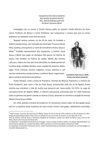 Soergamos bem alto a bandeira
                                            Nas ameias da glória imortal,
                                            Nós, valente falange guerreira
                                              Do Brasil vitorioso afinal.


      Empolgado com os versos o Diretor Oscavo pediu ao maestro Tristão Mariano da Costa
Júnior, Professor de Música e Canto Orfeônico, que compusesse a música para que os versos
pudessem ser adotados como Hino da Escola.
      Naquela mesma semana, no dia 20 de maio, foi fundado o
Grêmio Estudantil que, por indicação do historiador Francisco Nardy
Filho, recebeu como patrono o nome do Conselheiro Paula e Souza e
Mello.5 Entidade representativa dos estudantes, o Grêmio Paula
Souza e Mello teve papel de destaque não apenas na história da
Escola, mas também na história da cidade. Muitos dos eventos
culturais e lúdicos de mais alto nível oferecidos na cidade partiam da
iniciativa desta entidade. Bandas, corais, equipes de esportes, bailes,
jogos, feiras culturais, eventos religiosos, cursos, palestras e até
mesmo movimentos assistencialistas e políticos foram organizados
                                                                                   Conselheiro Paula Souza e Mello
pelos membros da Diretoria do Grêmio.                                               Patrono do Grêmio Estudantil

      Festas famosas, como a Festa da Primavera, Festivais de Músicas Populares e a Semana de
Artes Estudantis, bem como o Dia de Paula Souza, comemorado todo dia 16 de Agosto, foram
eventos que marcaram a vida de muitos que passaram por nossa escola. Em 1971, no auge do
recrudescimento do Regime Militar, a reforma educacional promovida pela lei 5.692 desativou
todos os grêmios estudantis criando os Centros Cívicos, deixando na memória a atuação do famoso
Grêmio Paula Souza e Mello.
      Em 1933, quando o Ginásio do Estado em itu funcionava a pleno vapor um duro golpe quase
pôs fim a trajetória ainda incipiente de nossa escola. Porém, este golpe, rapidamente assimilado,

5
   Ilustre ituano, Francisco de Paula Souza e Mello, nasceu em Itu no ano de 1791 e faleceu no Rio de Janeiro em 1851.
Amigo do padre Diogo Antônio Feijó, viveu um tempo em sua casa no Rio de Janeiro, na rua São José, nº 28.
Filho de Antônio José de Sousa e Gertrudes Solidônia de Cerqueira, casado com Maria de Barros Leite, tiveram oito
filhos, dentre eles Francisco de Paula Leite.
Foi deputado à Assembleia Constituinte em Portugal, ainda no tempo do Brasil colônia. Foi depois deputado-geral nas
três primeiras legislaturas, senador (de 1833 a 1854) e primeiro-ministro do Império do Brasil em 1848.
Foi sepultado no Convento Franciscano de Itu, sendo transferido para um Mausoléu construído em sua homenagem no
Cemitério Municipal de Itu.
 
