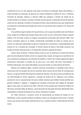 transformou-se em um dos capítulos mais belos da história da instituição. Nesta data fatídica, o
então Secretário da Educação do governo do Coronel Waldomiro Castilho de Lima, o Professor
Fernando de Azevedo, elaborou o Decreto 5.885 que extinguia o Ginásio do Estado de Itu
transformando-o em Ginásio municipal. O Estado assumia apenas a subvenção mensal de duzentos
contos de réis, devendo a Prefeitura municipal contratar novos professores para que substituíssem
os professores contratados pelo Estado, bem como um novo Diretor para substituir o Dr. Oscavo de
Paula e Silva.
      O ex-prefeito Joaquim Galvão de França Pacheco, com o apoio do prefeito José Leite Pinheiro
Júnior, dirigiu-se ao Palácio dos Campos Elíseos para reunir-se com o Interventor Federal, Joaquim
Galvão, a fim de tentar reverter as trágicas consequências provocadas pelo Decreto 5.885. Uma
intensa campanha seguiu-se na cidade, condensando autoridades de todos os campos que se
uniram em cobranças endereçadas ao governo estadual para reassumisse a responsabilidade pelo
Ginásio em Itu. A pressão deu resultado. O Diretor Oscavo de Paula e Silva pôde reassumir sua
função no Ginásio. Mas parou por ai. O Estado não reassumiu a gestão do Ginásio.
      Porém, neste momento, o Diretor Oscavo reuniu-se com os professores e diante do lamento
pelo risco da extinção do Ginásio uniram-se e organizarão a reação. Ao longo de um período de um
ano os professores adequaram seus horários de trabalho e, mesmo sem receber pagamento algum,
continuaram lecionando no Ginásio de Itu para que o ano letivo não fosse interrompido. A
Prefeitura Municipal, com muitas dificuldades, procurava manter os custos básicos do Ginásio.
      Mesmo sem existência legal, o Ginásio continuou funcionando. A sociedade ituana não se
conformava com tal situação. No mês de novembro deste mesmo ano de 1933, foi nomeado para
exercer o cargo de Prefeito Municipal Braz Bicudo de Almeida. Uma das primeiras providências de
sua administração foi tentar regularizar a situação do Ginásio de Itu. Organizou uma comitiva
juntamente com os representantes de outras cidades próximas que também haviam perdido seus
ginásios estaduais e exigiram a revogação das extinções promovidas pelo Código de Educação.
Alguns meses após, em fevereiro de 1934, o Decreto 6.316 assinado pelo Interventor Federal em
São Paulo, Armando Salles de Oliveira, e pelo Secretário de Educação Christiano Altenfender Silva,
reestabeleceu o Ginásio do Estado em Itu, Araras, Catanduva e Taubaté.
      Em 1936, formou-se a primeira turma de bacharelando do Ginásio do Estado em Itu.
Abrilhantou a festa o grande professor de Música e Canto Luiz Gonzaga da Costa Júnior, o famoso
Luizito, que assumiu esta função substituindo seu tio, o saudoso maestro Tristão Mariano da Costa
Junior.
 