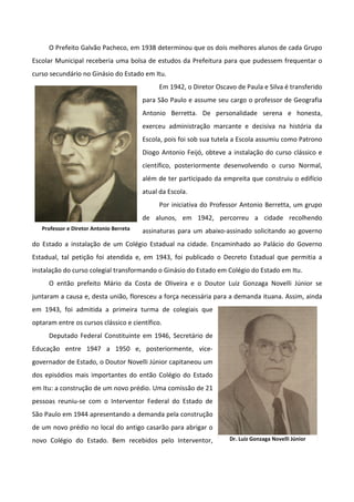 O Prefeito Galvão Pacheco, em 1938 determinou que os dois melhores alunos de cada Grupo
Escolar Municipal receberia uma bolsa de estudos da Prefeitura para que pudessem frequentar o
curso secundário no Ginásio do Estado em Itu.
                                              Em 1942, o Diretor Oscavo de Paula e Silva é transferido
                                         para São Paulo e assume seu cargo o professor de Geografia
                                         Antonio Berretta. De personalidade serena e honesta,
                                         exerceu administração marcante e decisiva na história da
                                         Escola, pois foi sob sua tutela a Escola assumiu como Patrono
                                         Diogo Antonio Feijó, obteve a instalação do curso clássico e
                                         científico, posteriormente desenvolvendo o curso Normal,
                                         além de ter participado da empreita que construiu o edifício
                                         atual da Escola.
                                              Por iniciativa do Professor Antonio Berretta, um grupo
                                         de alunos, em 1942, percorreu a cidade recolhendo
   Professor e Diretor Antonio Berreta   assinaturas para um abaixo-assinado solicitando ao governo
do Estado a instalação de um Colégio Estadual na cidade. Encaminhado ao Palácio do Governo
Estadual, tal petição foi atendida e, em 1943, foi publicado o Decreto Estadual que permitia a
instalação do curso colegial transformando o Ginásio do Estado em Colégio do Estado em Itu.
     O então prefeito Mário da Costa de Oliveira e o Doutor Luiz Gonzaga Novelli Júnior se
juntaram a causa e, desta união, floresceu a força necessária para a demanda ituana. Assim, ainda
em 1943, foi admitida a primeira turma de colegiais que
optaram entre os cursos clássico e científico.
     Deputado Federal Constituinte em 1946, Secretário de
Educação entre 1947 a 1950 e, posteriormente, vice-
governador de Estado, o Doutor Novelli Júnior capitaneou um
dos episódios mais importantes do então Colégio do Estado
em Itu: a construção de um novo prédio. Uma comissão de 21
pessoas reuniu-se com o Interventor Federal do Estado de
São Paulo em 1944 apresentando a demanda pela construção
de um novo prédio no local do antigo casarão para abrigar o
novo Colégio do Estado. Bem recebidos pelo Interventor,               Dr. Luiz Gonzaga Novelli Júnior
 