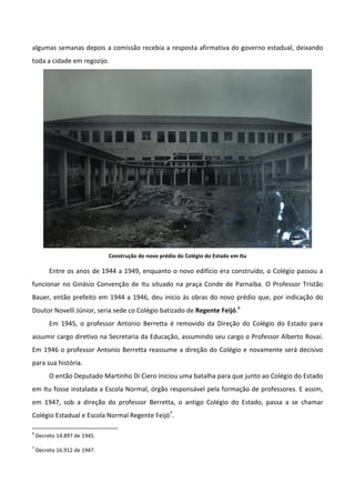 algumas semanas depois a comissão recebia a resposta afirmativa do governo estadual, deixando
toda a cidade em regozijo.




                              Construção do novo prédio do Colégio do Estado em Itu

         Entre os anos de 1944 a 1949, enquanto o novo edifício era construído, o Colégio passou a
funcionar no Ginásio Convenção de Itu situado na praça Conde de Parnaíba. O Professor Tristão
Bauer, então prefeito em 1944 a 1946, deu inicio às obras do novo prédio que, por indicação do
Doutor Novelli Júnior, seria sede co Colégio batizado de Regente Feijó.6
         Em 1945, o professor Antonio Berretta é removido da Direção do Colégio do Estado para
assumir cargo diretivo na Secretaria da Educação, assumindo seu cargo o Professor Alberto Rovai.
Em 1946 o professor Antonio Berretta reassume a direção do Colégio e novamente será decisivo
para sua história.
         O então Deputado Martinho Di Ciero iniciou uma batalha para que junto ao Colégio do Estado
em Itu fosse instalada a Escola Normal, órgão responsável pela formação de professores. E assim,
em 1947, sob a direção do professor Berretta, o antigo Colégio do Estado, passa a se chamar
Colégio Estadual e Escola Normal Regente Feijó7.

6
    Decreto 14.897 de 1945.
7
    Decreto 16.912 de 1947.
 