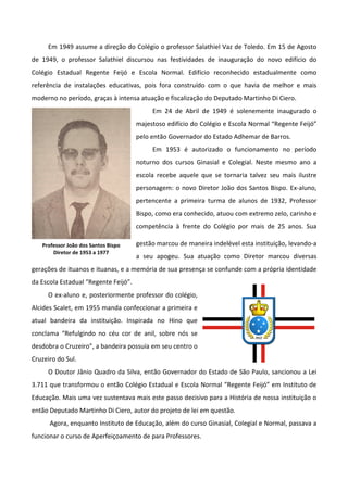 Em 1949 assume a direção do Colégio o professor Salathiel Vaz de Toledo. Em 15 de Agosto
de 1949, o professor Salathiel discursou nas festividades de inauguração do novo edifício do
Colégio Estadual Regente Feijó e Escola Normal. Edifício reconhecido estadualmente como
referência de instalações educativas, pois fora construído com o que havia de melhor e mais
moderno no período, graças à intensa atuação e fiscalização do Deputado Martinho Di Ciero.
                                           Em 24 de Abril de 1949 é solenemente inaugurado o
                                      majestoso edifício do Colégio e Escola Normal “Regente Feijó”
                                      pelo então Governador do Estado Adhemar de Barros.
                                           Em 1953 é autorizado o funcionamento no período
                                      noturno dos cursos Ginasial e Colegial. Neste mesmo ano a
                                      escola recebe aquele que se tornaria talvez seu mais ilustre
                                      personagem: o novo Diretor João dos Santos Bispo. Ex-aluno,
                                      pertencente a primeira turma de alunos de 1932, Professor
                                      Bispo, como era conhecido, atuou com extremo zelo, carinho e
                                      competência à frente do Colégio por mais de 25 anos. Sua

   Professor João dos Santos Bispo    gestão marcou de maneira indelével esta instituição, levando-a
       Diretor de 1953 a 1977
                                      a seu apogeu. Sua atuação como Diretor marcou diversas
gerações de ituanos e ituanas, e a memória de sua presença se confunde com a própria identidade
da Escola Estadual “Regente Feijó”.
     O ex-aluno e, posteriormente professor do colégio,
Alcides Scalet, em 1955 manda confeccionar a primeira e
atual bandeira da instituição. Inspirada no Hino que
conclama “Refulgindo no céu cor de anil, sobre nós se
desdobra o Cruzeiro”, a bandeira possuía em seu centro o
Cruzeiro do Sul.
     O Doutor Jânio Quadro da Silva, então Governador do Estado de São Paulo, sancionou a Lei
3.711 que transformou o então Colégio Estadual e Escola Normal “Regente Feijó” em Instituto de
Educação. Mais uma vez sustentava mais este passo decisivo para a História de nossa instituição o
então Deputado Martinho Di Ciero, autor do projeto de lei em questão.
      Agora, enquanto Instituto de Educação, além do curso Ginasial, Colegial e Normal, passava a
funcionar o curso de Aperfeiçoamento de para Professores.
 