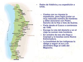 Pedro de Valdivia y su expedición a Chile. Costea con su riqueza la expedición, pero logra juntar un muy reducido número de hombres y debe asociarse con Pedro Sancho de la Hoz e Inés de Suárez. Parte desde el Cuzco a comienzos de 1540. Escoge la ruta del desierto y en el viaje se suman más hombres. En octubre de ese año llega a Copiapó y la bautiza como Nueva Extremadura. La hostilidad de los indígenas lo obliga a seguir al sur y en diciembre llega al valle del Mapocho. 