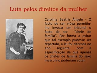 Luta pelos direitos da mulher
Carolina Beatriz Ângelo - O
facto de ser viúva permitiu-
lhe invocar em tribunal o
facto de ser “chefe de
família“. Por forma a evitar
que tal exemplo pudesse ser
repartido, a lei foi alterada no
ano seguinte, com a
especificação de que apenas
os chefes de família do sexo
masculino poderiam votar.
 