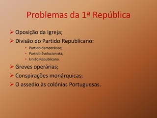Problemas da 1ª República
 Oposição da Igreja;
 Divisão do Partido Republicano:
• Partido democrático;
• Partido Evolucionista;
• União Republicana.
 Greves operárias;
 Conspirações monárquicas;
 O assedio às colónias Portuguesas.
 