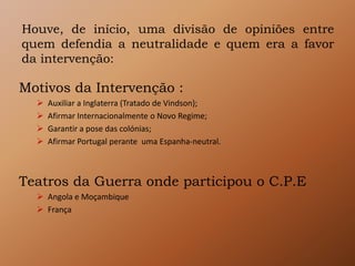 Houve, de início, uma divisão de opiniões entre
quem defendia a neutralidade e quem era a favor
da intervenção:
Motivos da Intervenção :
 Auxiliar a Inglaterra (Tratado de Vindson);
 Afirmar Internacionalmente o Novo Regime;
 Garantir a pose das colónias;
 Afirmar Portugal perante uma Espanha-neutral.
Teatros da Guerra onde participou o C.P.E
 Angola e Moçambique
 França
 