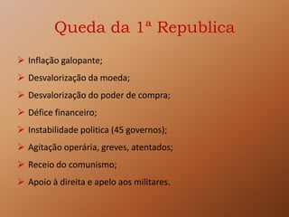 Queda da 1ª Republica
 Inflação galopante;
 Desvalorização da moeda;
 Desvalorização do poder de compra;
 Défice financeiro;
 Instabilidade politica (45 governos);
 Agitação operária, greves, atentados;
 Receio do comunismo;
 Apoio à direita e apelo aos militares.
 