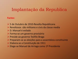 Implantação da Republica
Factos:
 5 de Outubro de 1910-Revolta Republicana
 Revoltosos são militares e civis da classe media
 D. Manuel é exilado
 Forma-se um governo provisório
 Preside ao governo Teófilo Braga
 Preparam-se as eleições para a assembleia constituinte
 Elabora-se a Constituição de 1911
 Elege-se Manuel de Arriaga como 1º Presidente
 