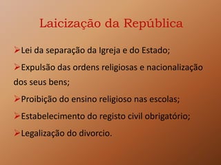 Laicização da República
Lei da separação da Igreja e do Estado;
Expulsão das ordens religiosas e nacionalização
dos seus bens;
Proibição do ensino religioso nas escolas;
Estabelecimento do registo civil obrigatório;
Legalização do divorcio.
 