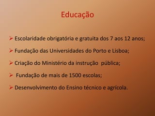 Educação
 Escolaridade obrigatória e gratuita dos 7 aos 12 anos;
 Fundação das Universidades do Porto e Lisboa;
 Criação do Ministério da instrução pública;
 Fundação de mais de 1500 escolas;
 Desenvolvimento do Ensino técnico e agrícola.
 