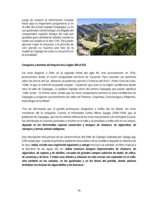 10
Luego de conocer la información revisada
hasta aquí es importante preguntarse si en
el valle del actual Copiapó (Copayapu ) y en
sus quebradas existía bosque a la llegada del
conquistador español, bosque del cual aún
quedaba gran cantidad de árboles cuando se
fundó esa ciudad en el año 1745. Para poder
apreciar mejor la situación, a la derecha de
este párrafo se muestra una foto de la
ciudad de Copiapó tal como se encuentra en
la actualidad.
Conquista y dominio del Imperio Inca (siglos XIII al XV)
Los incas llegaron a Chile en la segunda mitad del siglo XV, más precisamente en 1476,
provenientes desde el recién conquistado territorio de Tucumán. Para extender sus dominios
sobre las tierras del sur, alistaron un poderoso ejército (“Crónicas del Perú”. Pedro Cieza de León.
1548), el que se enfrentó al pueblo cazador - recolector que vivía en la región cordillerana donde
nace el valle de Copayapu. La palabra Copiapó viene del aimara Copayapu que puede significar
“valle verde”. El mismo autor señala que los incas conquistaron primero la zona cordillerana de
Copayapu y ocuparon sucesivamente los valles de Paitanas, Coquimpu, Conconcagua y Mapochu,
hasta llegar al rio Mauli”.
Tras ser derrotados por el pueblo promaucae (mapuche) a orillas del río Maule, los incas
remataron allí la conquista. Cuenta el historiador Carlos María Sayago (1840-1926) que la
población de Copayapu, que fue la colonia chilena de los incas más próxima a la metrópoli (Cuzco),
fue distribuida en caseríos asentados a trechos en el valle y acumuladas a orillas del rio sus chozas,
dejando en los intermedios espesos matorrales y bosques de chañares, de algarrobos, de
churques y demás árboles indígenas.
Una descripción más precisa de las características del Valle de Copiapó realizada por Sayago (pg.
239) señala que “cuando la primitiva población descendiera de la cordillera dejando la industria de
la caza, había crecido una vegetación lujuriante y salvaje merced a la soledad, al clima tropical y
al derrame de las aguas del rio: había entonces bosques impenetrables de chañares, de
algarrobos, de espinos y de olivillos, cercados de grandes campos cubiertos de dadin, de chilca,
de amancay y de brea. Y todos esos árboles y arbustos no solo crecían con esplendor en el valle,
sino también en las cañadas, en las quebradas y en los llanos del partido, donde además
brotaban con lozanía las algarrobillas y los barracos.”.
 