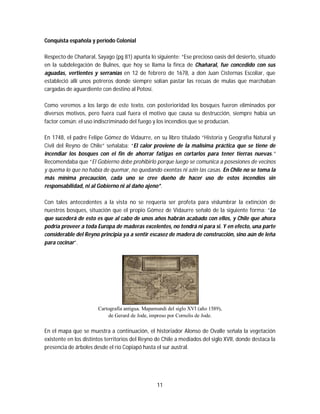 11
Conquista española y período Colonial
Respecto de Chañaral, Sayago (pg 81) apunta lo siguiente: “Ese precioso oasis del desierto, situado
en la subdelegación de Bulnes, que hoy se llama la finca de Chañaral, fue concedido con sus
aguadas, vertientes y serranías en 12 de febrero de 1678, a don Juan Cisternas Escoliar, que
estableció allí unos potreros donde siempre solían pastar las recuas de mulas que marchaban
cargadas de aguardiente con destino al Potosí.
Como veremos a los largo de este texto, con posterioridad los bosques fueron eliminados por
diversos motivos, pero fuera cual fuera el motivo que causa su destrucción, siempre había un
factor común: el uso indiscriminado del fuego y los incendios que se producían.
En 1748, el padre Felipe Gómez de Vidaurre, en su libro titulado “Historia y Geografía Natural y
Civil del Reyno de Chile” señalaba: “El calor proviene de la malísima práctica que se tiene de
incendiar los bosques con el fin de ahorrar fatigas en cortarlos para tener tierras nuevas.”
Recomendaba que “El Gobierno debe prohibirlo porque luego se comunica a posesiones de vecinos
y quema lo que no había de quemar, no quedando exentas ni azin las casas. En Chile no se toma la
más mínima precaución, cada uno se cree dueño de hacer uso de estos incendios sin
responsabilidad, ni al Gobierno ni al daño ajeno”.
Con tales antecedentes a la vista no se requería ser profeta para vislumbrar la extinción de
nuestros bosques, situación que el propio Gómez de Vidaurre señaló de la siguiente forma: “Lo
que sucederá de esto es que al cabo de unos años habrán acabado con ellos, y Chile que ahora
podría proveer a toda Europa de maderas excelentes, no tendrá ni para si. Y en efecto, una parte
considerable del Reyno principia ya a sentir escasez de madera de construcción, sino aún de leña
para cocinar”.
Cartografía antigua. Mapamundi del siglo XVI (año 1589),
de Gerard de Jode, impreso por Cornelis de Jode.
En el mapa que se muestra a continuación, el historiador Alonso de Ovalle señala la vegetación
existente en los distintos territorios del Reyno de Chile a mediados del siglo XVII, donde destaca la
presencia de árboles desde el río Copiapó hasta el sur austral.
 