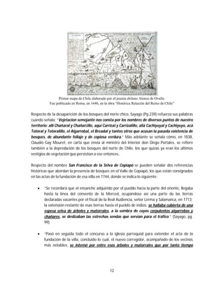 12
Primer mapa de Chile elaborado por el jesuita chileno Alonso de Ovalle.
Fue publicado en Roma, en 1646, en la obra “Histórica Relación del Reino de Chile”
Respecto de la desaparición de los bosques del norte chico, Sayago (Pg 239) refuerza sus palabras
cuando señala: “Vejetacion semejante nos consta por los nombres de diversos puntos de nuestro
territorio: allí Chañaral y Chañarcillo, aquí Carrizal y Carrizalillo, allá Cachiyuyal y Cachiyuyo, acá
Totoral y Totoralillo, el Algarrobal, el Breadal y tantos otros que acusan la pasada existencia de
bosques, de abundante follaje y de copiosa verdura.” Más adelante se señala cómo, en 1838,
Claudio Gay Mouret, en carta que envía al ministro del Interior don Diego Portales, se refiere
también a la depredación de los bosques del norte de Chile, los que quizás ya eran los últimos
vestigios de vegetación que persistían a ese entonces,.
Respecto del nombre San Francisco de la Selva de Copiapó se pueden señalar dos referencias
históricas que abordan la presencia de bosques en el Valle de Copiapó, los que están consignados
en las actas de la fundación de esa villa en 1744, donde se indica lo siguiente:
 “Se recordará que el ensanche adquirido por el pueblo hacia la parte del oriente, llegaba
hasta la línea del convento de la Merced, ocupándose así una parte de las tierras
declaradas vacantes por el fiscal de la Real Audiencia, señor Lerma y Salamanca, en 1713;
la extensión restante de esas tierras hasta el pueblo de indios, se hallaba cubierta de una
espesa selva de árboles y matorrales, a la sombra de cuyos corpulentos algarrobos y
chañares, se deslizaban las estrechas sendas que servían para el tráfico.” (Sayago, pg.
99).
 “Pasó en seguida todo el concurso a la iglesia parroquial para extender el acta de la
fundación de la villa, concluido lo cual, el nuevo corregidor, acompañado de los vecinos
más notables, se internó por entre esos árboles y matorrales que por tanto tiempo
 