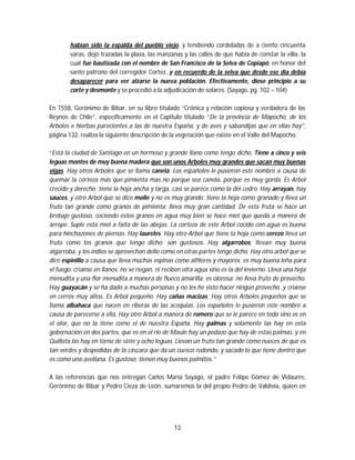 13
habían sido la espalda del pueblo viejo, y tendiendo cordeladas de a ciento cincuenta
varas, dejó trazadas la plaza, las manzanas y las calles de que había de constar la villa, la
cual fue bautizada con el nombre de San Francisco de la Selva de Copiapó, en honor del
santo patrono del corregidor Cortez, y en recuerdo de la selva que desde ese día debía
desaparecer para ver alzarse la nueva población. Efectivamente, diose principio a su
corte y desmonte y se procedió a la adjudicación de solares. (Sayago. pg. 102 – 104)
En 1558, Gerónimo de Bibar, en su libro titulado “Crónica y relación copiosa y verdadera de las
Reynos de Chile”, específicamente en el Capitulo titulado “De la provincia de Mapocho, de los
Arboles e hierbas parecientes a las de nuestra España, y de aves y sabandijas que en ellas hay”,
página 132, realiza la siguiente descripción de la vegetación que existe en el Valle del Mapocho:
“Está la ciudad de Santiago en un hermoso y grande llano como tengo dicho. Tiene a cinco y seis
leguas montes de muy buena madera que son unos Arboles muy grandes que sacan muy buenas
vigas. Hay otros Arboles que se llama canela. Los españoles le pusieron este nombre a causa de
quemar la corteza más que pimienta mas no porque sea canela, porque es muy gorda. Es Arbol
crecido y derecho; tiene la hoja ancha y larga, casi se parece como la del cedro. Hay arrayan, hay
sauces, y otro Arbol que se dice molle y no es muy grande; tiene la hoja como granado y lleva un
fruto tan grande como granos de pimienta; lleva muy gran cantidad. De esta fruta se hace un
brebaje gustoso, cociendo estos granos en agua muy bien se hace miel que queda a manera de
arrope. Suple esta miel a falta de las abejas. La corteza de este Arbol cocido con agua es buena
para hinchazones de piernas. Hay laureles. Hay otro Arbol que tiene la hoja como cerezo lleva un
fruto como los granos que tengo dicho; son gustosos. Hay algarrobos; llevan muy buena
algarroba, y los indios se aprovechan dello como en otras partes tengo dicho. Hay otro arbol que se
dice espinillo a causa que lleva muchas espinas como alfileres y mayores; es muy buena leña para
el fuego; crianse en llanos; no se riegan, ni reciben otra agua sino es la del invierno. Lleva una hoja
menudita y una flor menudita a manera de flueco amarilla; es olorosa; no lleva fruto de provecho.
Hay guayacán y se ha dado a muchas personas y no les he visto hacer ningún provecho. y crianse
en cerros muy altos. Es Arbol pequeño. Hay cañas macizas. Hay otros Arboles pequeños que se
llama albahaca que nacen en riberas de las acequias. Los españoles le pusieron este nombre a
causa de parecerse a ella, Hay otro Arbol a manera de romero que se le parece en todo sino es en
el olor, que no la tiene como el de nuestra España. Hay palmas y solamente las hay en esta
gobernación en dos partes, que es en el rio de Maule hay un pedazo que hay de estas palmas, y en
Quillota las hay en torno de siete y ocho leguas. Llevan un fruto tan grande como nueces de que es
tan verdes y despedidas de la cáscara que da un cuesco redondo, y sacado lo que tiene dentro que
es como una avellana. Es gustoso; tienen muy buenos palmitos.”
A las referencias que nos entregan Carlos María Sayago, el padre Felipe Gómez de Vidaurre,
Gerónimo de Bibar y Pedro Cieza de León, sumaremos la del propio Pedro de Valdivia, quien en
 
